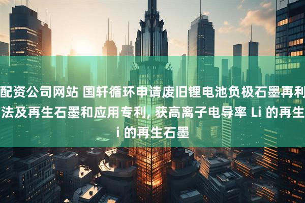 配资公司网站 国轩循环申请废旧锂电池负极石墨再利用方法及再生石墨和应用专利, 获高离子电导率 Li 的再生石墨