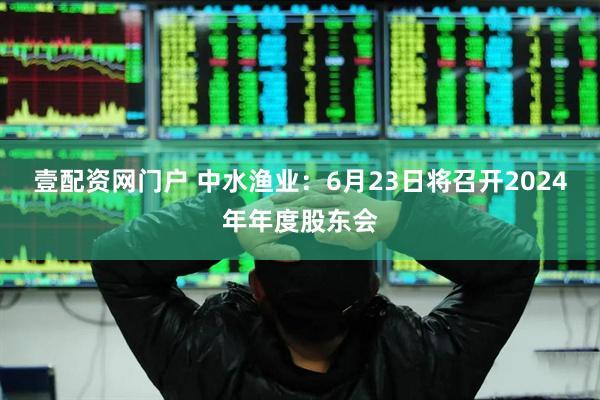 壹配资网门户 中水渔业：6月23日将召开2024年年度股东会