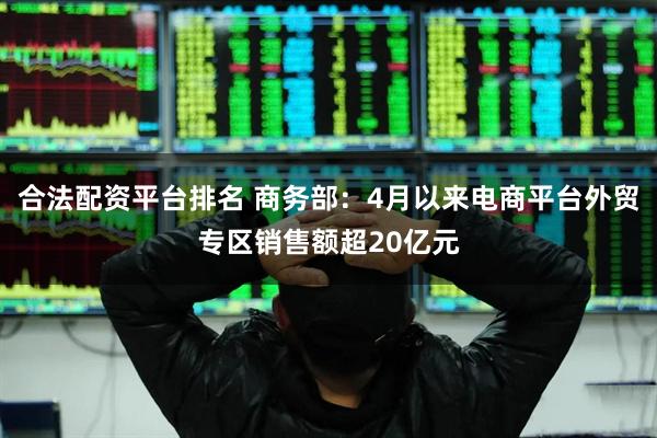 合法配资平台排名 商务部：4月以来电商平台外贸专区销售额超20亿元