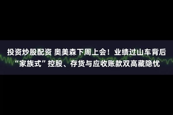 投资炒股配资 奥美森下周上会！业绩过山车背后“家族式”控股、存货与应收账款双高藏隐忧