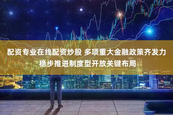 配资专业在线配资炒股 多项重大金融政策齐发力 稳步推进制度型开放关键布局