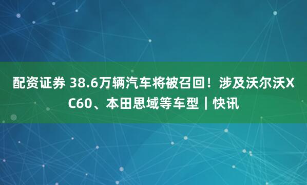 配资证券 38.6万辆汽车将被召回！涉及沃尔沃XC60、本田思域等车型｜快讯