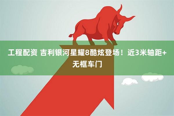 工程配资 吉利银河星耀8酷炫登场！近3米轴距+无框车门