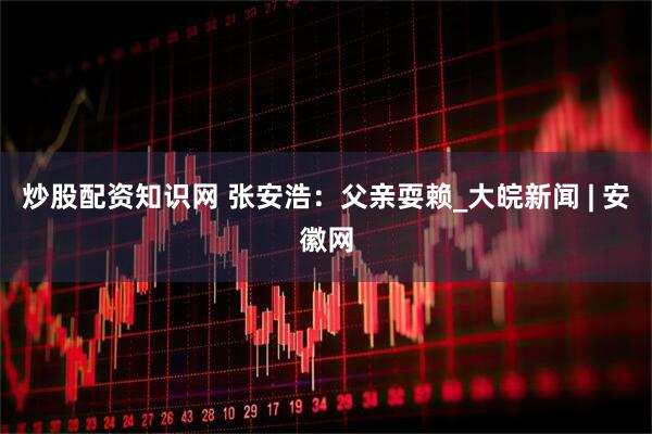 炒股配资知识网 张安浩：父亲耍赖_大皖新闻 | 安徽网