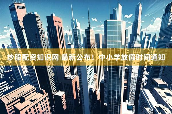 炒股配资知识网 最新公布！中小学放假时间通知