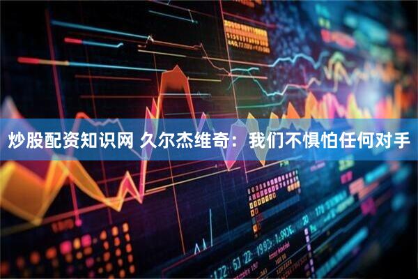 炒股配资知识网 久尔杰维奇：我们不惧怕任何对手