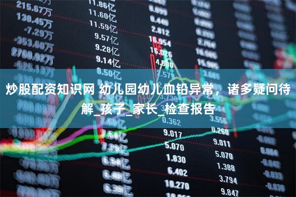 炒股配资知识网 幼儿园幼儿血铅异常，诸多疑问待解_孩子_家长_检查报告