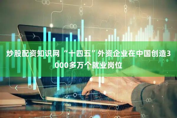 炒股配资知识网 “十四五”外资企业在中国创造3000多万个就业岗位