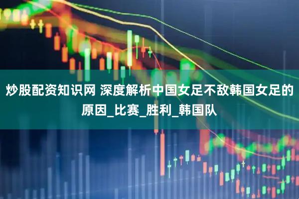 炒股配资知识网 深度解析中国女足不敌韩国女足的原因_比赛_胜利_韩国队