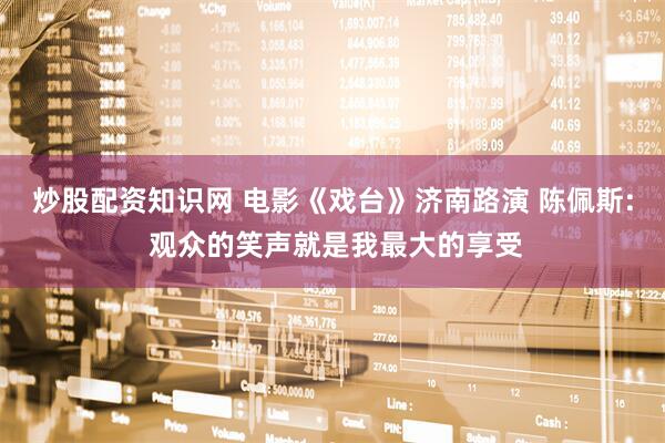 炒股配资知识网 电影《戏台》济南路演 陈佩斯: 观众的笑声就是我最大的享受