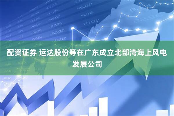 配资证券 运达股份等在广东成立北部湾海上风电发展公司