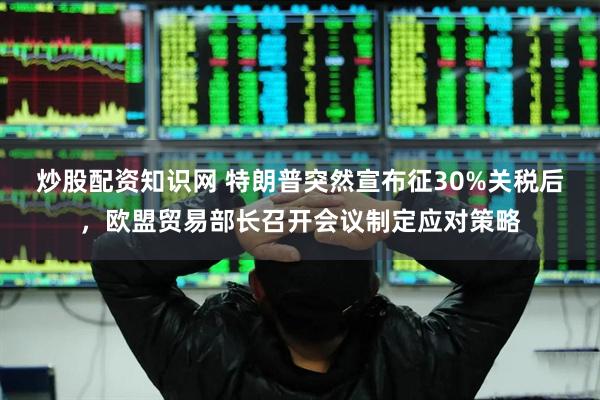 炒股配资知识网 特朗普突然宣布征30%关税后，欧盟贸易部长召开会议制定应对策略