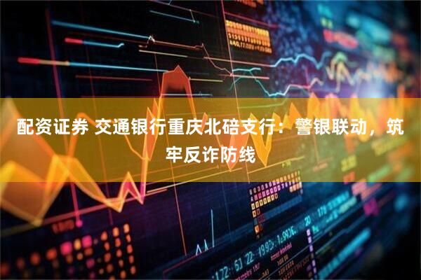 配资证券 交通银行重庆北碚支行：警银联动，筑牢反诈防线