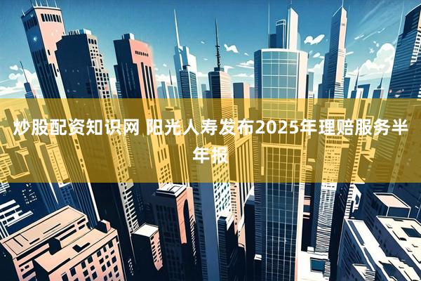 炒股配资知识网 阳光人寿发布2025年理赔服务半年报