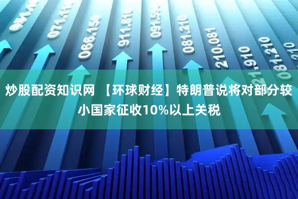 炒股配资知识网 【环球财经】特朗普说将对部分较小国家征收10%以上关税