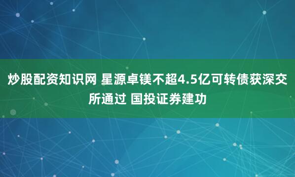 炒股配资知识网 星源卓镁不超4.5亿可转债获深交所通过 国投证券建功