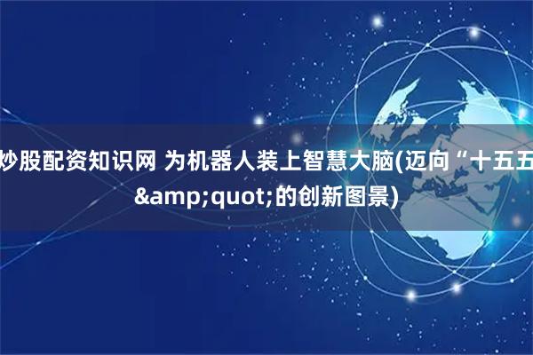 炒股配资知识网 为机器人装上智慧大脑(迈向“十五五&quot;的创新图景)