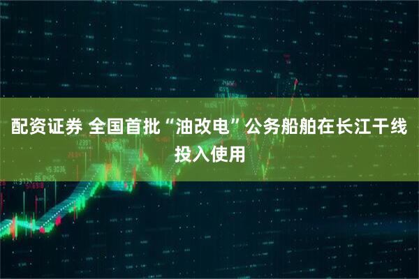 配资证券 全国首批“油改电”公务船舶在长江干线投入使用