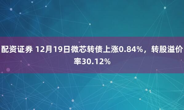 配资证券 12月19日微芯转债上涨0.84%，转股溢价率30.12%
