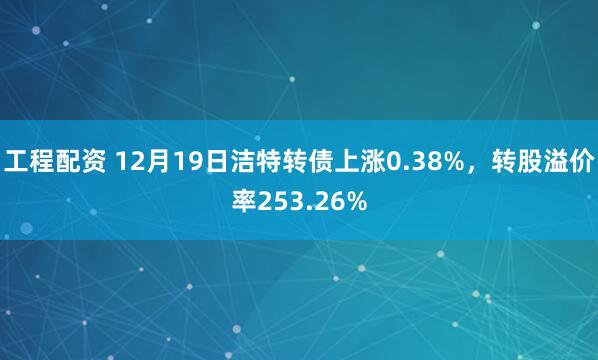 工程配资 12月19日洁特转债上涨0.38%,转股溢价率253.26%