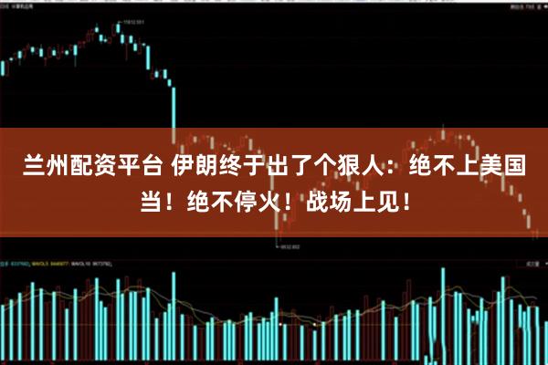 兰州配资平台 伊朗终于出了个狠人：绝不上美国当！绝不停火！战场上见！