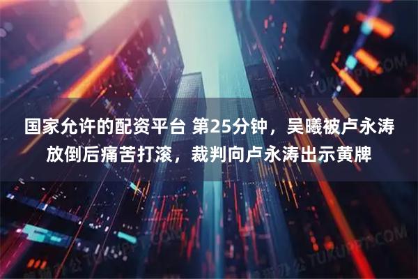 国家允许的配资平台 第25分钟，吴曦被卢永涛放倒后痛苦打滚，裁判向卢永涛出示黄牌