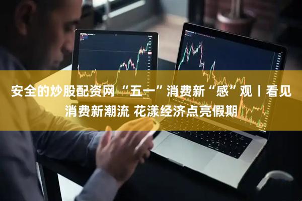 安全的炒股配资网 “五一”消费新“感”观丨看见消费新潮流 花漾经济点亮假期