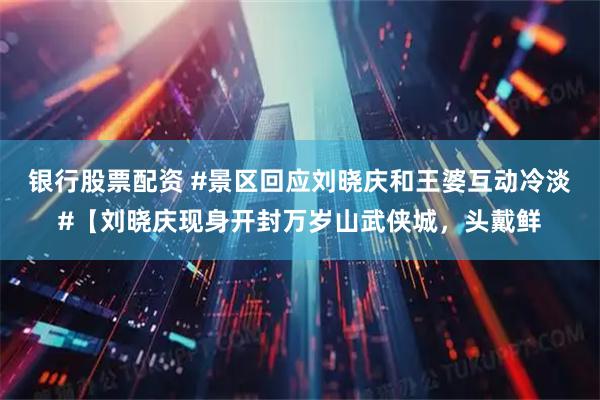 银行股票配资 #景区回应刘晓庆和王婆互动冷淡#【刘晓庆现身开封万岁山武侠城，头戴鲜