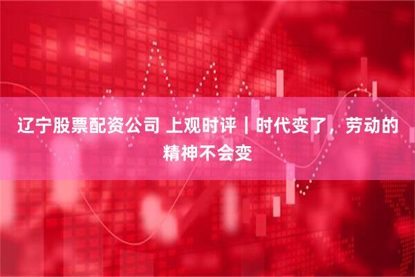 辽宁股票配资公司 上观时评｜时代变了，劳动的精神不会变