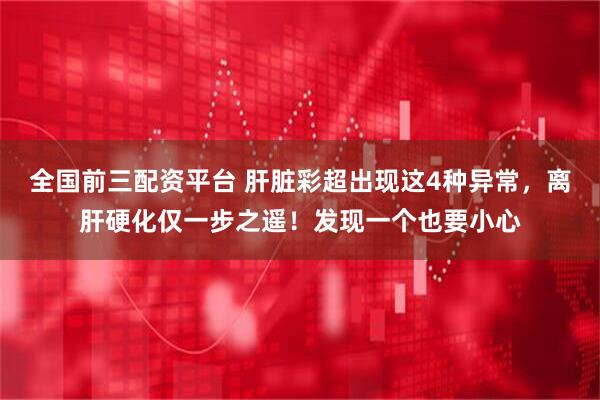 全国前三配资平台 肝脏彩超出现这4种异常，离肝硬化仅一步之遥！发现一个也要小心
