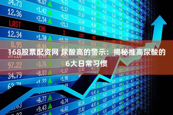 168股票配资网 尿酸高的警示：揭秘推高尿酸的6大日常习惯