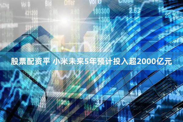 股票配资平 小米未来5年预计投入超2000亿元