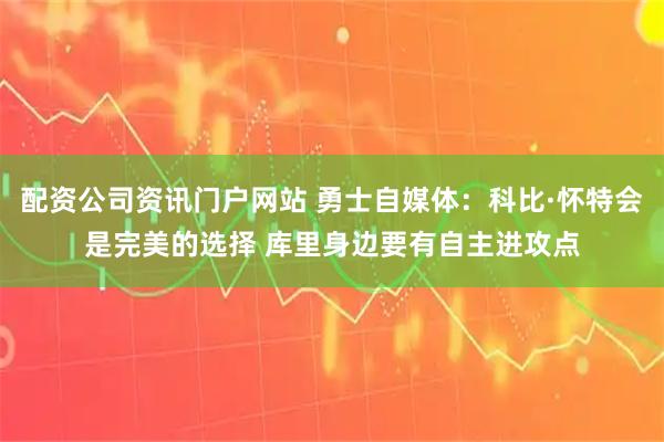 配资公司资讯门户网站 勇士自媒体：科比·怀特会是完美的选择 库里身边要有自主进攻点