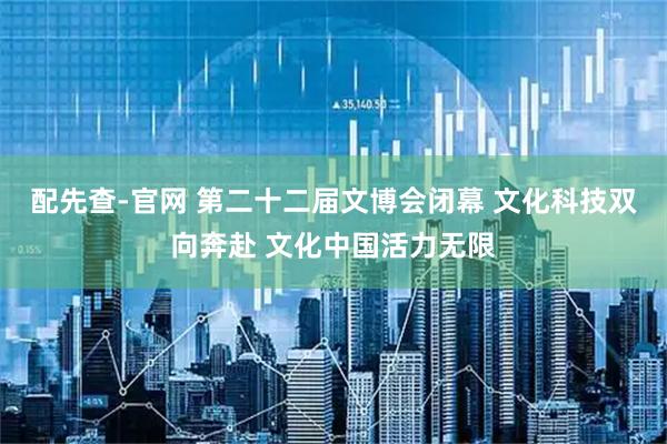 配先查-官网 第二十二届文博会闭幕 文化科技双向奔赴 文化中国活力无限