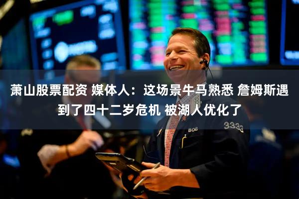 萧山股票配资 媒体人：这场景牛马熟悉 詹姆斯遇到了四十二岁危机 被湖人优化了
