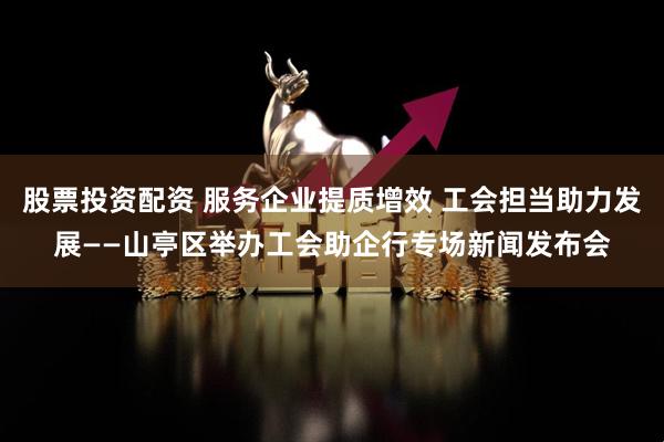 股票投资配资 服务企业提质增效 工会担当助力发展——山亭区举办工会助企行专场新闻发布会