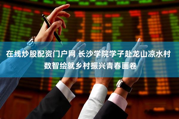 在线炒股配资门户网 长沙学院学子赴龙山凉水村 数智绘就乡村振兴青春画卷