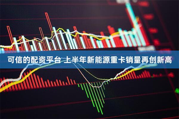 可信的配资平台 上半年新能源重卡销量再创新高
