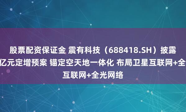 股票配资保证金 震有科技（688418.SH）披露10.69亿元定增预案 锚定空天地一体化 布局卫星互联网+全光网络