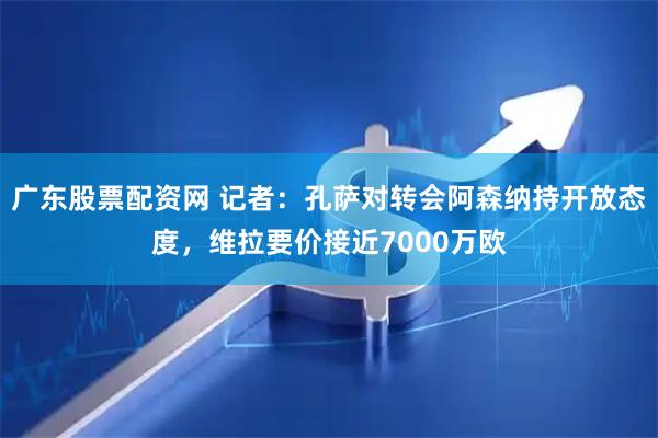 广东股票配资网 记者：孔萨对转会阿森纳持开放态度，维拉要价接近7000万欧