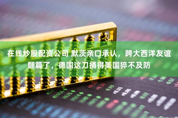 在线炒股配资公司 默茨亲口承认，跨大西洋友谊翻篇了，德国这刀捅得美国猝不及防