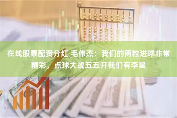 在线股票配资分红 毛伟杰：我们的两粒进球非常精彩，点球大战五五开我们有李昊