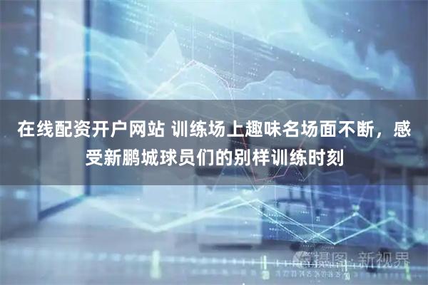 在线配资开户网站 训练场上趣味名场面不断，感受新鹏城球员们的别样训练时刻